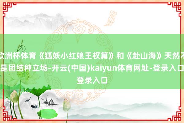 欧洲杯体育《狐妖小红娘王权篇》和《赴山海》天然不是团结种立场-开云(中国)kaiyun体育网址-登录入口