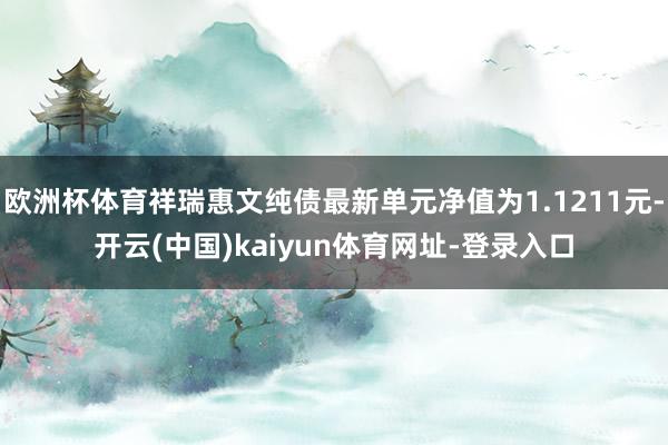 欧洲杯体育祥瑞惠文纯债最新单元净值为1.1211元-开云(中国)kaiyun体育网址-登录入口