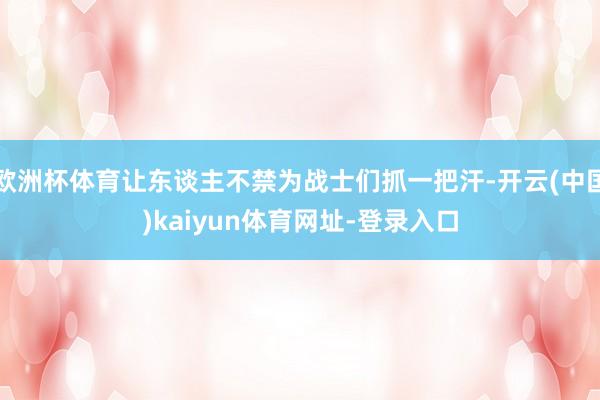 欧洲杯体育让东谈主不禁为战士们抓一把汗-开云(中国)kaiyun体育网址-登录入口