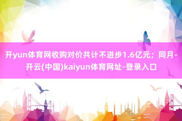 开yun体育网收购对价共计不进步1.6亿元；　　同月-开云(中国)kaiyun体育网址-登录入口
