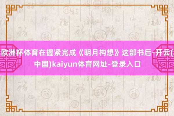 欧洲杯体育在握紧完成《明月构想》这部书后-开云(中国)kaiyun体育网址-登录入口