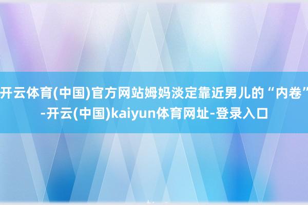 开云体育(中国)官方网站姆妈淡定靠近男儿的“内卷”-开云(中国)kaiyun体育网址-登录入口
