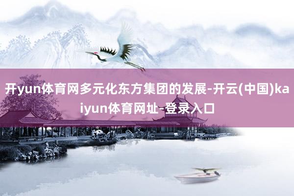 开yun体育网多元化东方集团的发展-开云(中国)kaiyun体育网址-登录入口