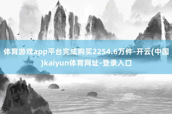体育游戏app平台完成购买2254.6万件-开云(中国)kaiyun体育网址-登录入口