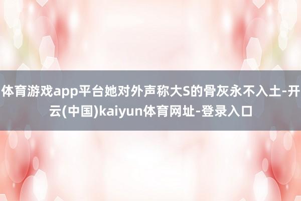 体育游戏app平台她对外声称大S的骨灰永不入土-开云(中国)kaiyun体育网址-登录入口