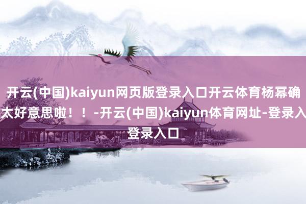 开云(中国)kaiyun网页版登录入口开云体育杨幂确切太好意思啦！！-开云(中国)kaiyun体育网址-登录入口