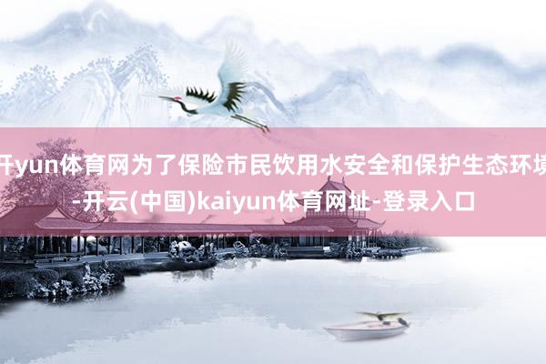 开yun体育网为了保险市民饮用水安全和保护生态环境-开云(中国)kaiyun体育网址-登录入口