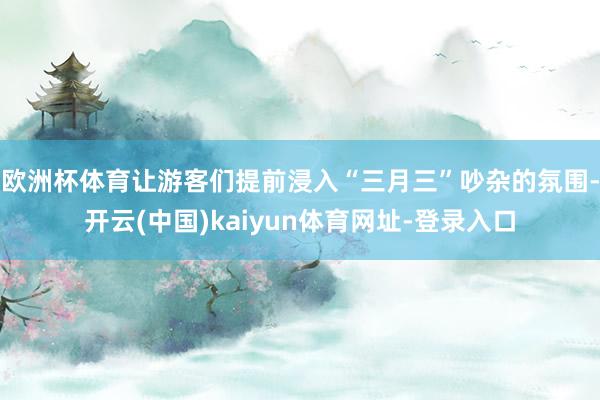 欧洲杯体育让游客们提前浸入“三月三”吵杂的氛围-开云(中国)kaiyun体育网址-登录入口