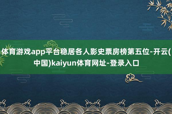 体育游戏app平台稳居各人影史票房榜第五位-开云(中国)kaiyun体育网址-登录入口
