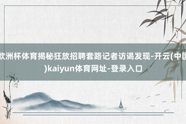 欧洲杯体育揭秘狂放招聘套路记者访谒发现-开云(中国)kaiyun体育网址-登录入口