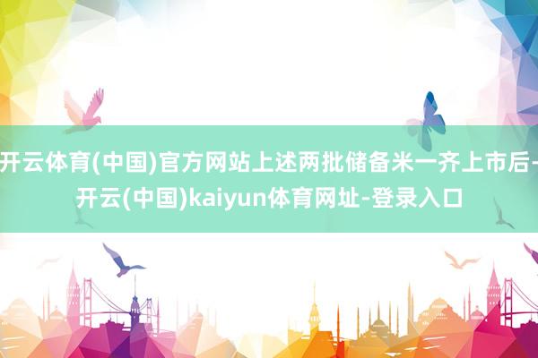 开云体育(中国)官方网站上述两批储备米一齐上市后-开云(中国)kaiyun体育网址-登录入口