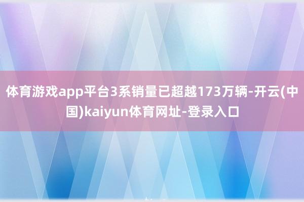 体育游戏app平台3系销量已超越173万辆-开云(中国)kaiyun体育网址-登录入口