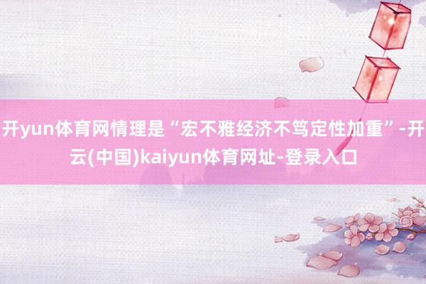 开yun体育网情理是“宏不雅经济不笃定性加重”-开云(中国)kaiyun体育网址-登录入口