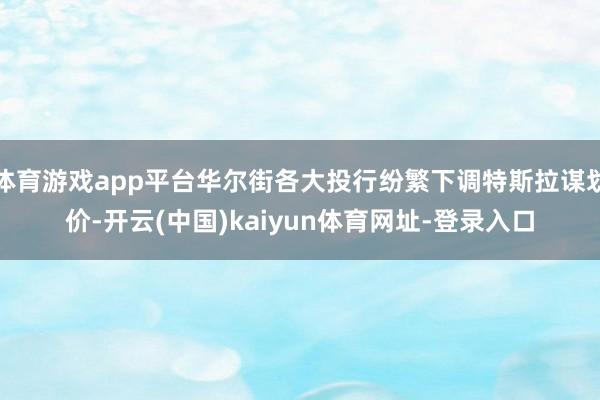 体育游戏app平台华尔街各大投行纷繁下调特斯拉谋划价-开云(中国)kaiyun体育网址-登录入口