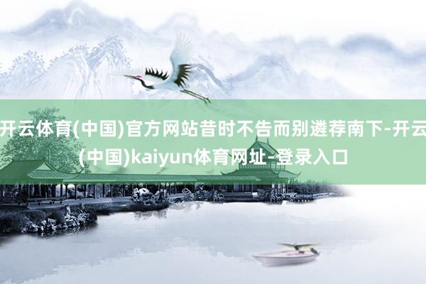 开云体育(中国)官方网站昔时不告而别遴荐南下-开云(中国)kaiyun体育网址-登录入口