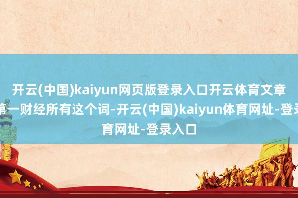 开云(中国)kaiyun网页版登录入口开云体育文章权归第一财经所有这个词-开云(中国)kaiyun体育网址-登录入口