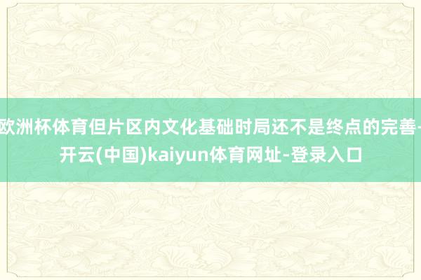 欧洲杯体育但片区内文化基础时局还不是终点的完善-开云(中国)kaiyun体育网址-登录入口