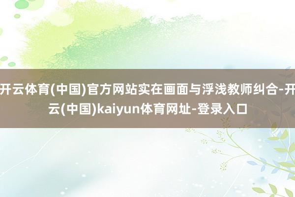 开云体育(中国)官方网站实在画面与浮浅教师纠合-开云(中国)kaiyun体育网址-登录入口