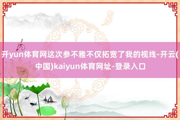 开yun体育网这次参不雅不仅拓宽了我的视线-开云(中国)kaiyun体育网址-登录入口