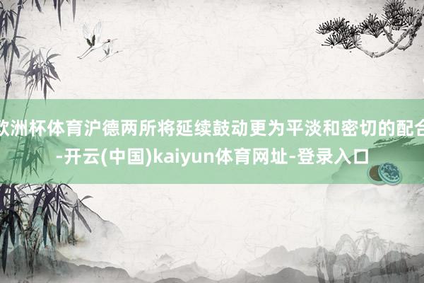 欧洲杯体育沪德两所将延续鼓动更为平淡和密切的配合-开云(中国)kaiyun体育网址-登录入口
