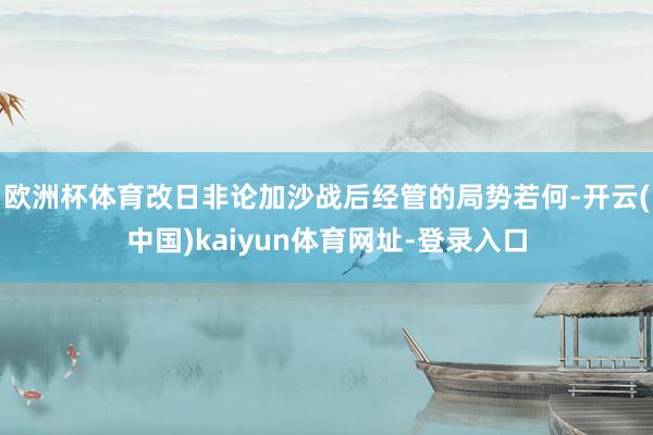 欧洲杯体育改日非论加沙战后经管的局势若何-开云(中国)kaiyun体育网址-登录入口