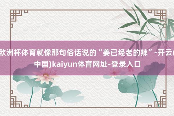欧洲杯体育就像那句俗话说的“姜已经老的辣”-开云(中国)kaiyun体育网址-登录入口